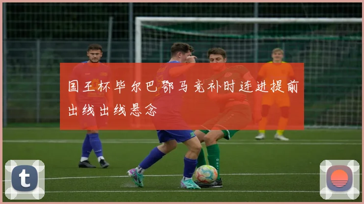 国王杯毕尔巴鄂马竞补时连进提前出线出线悬念