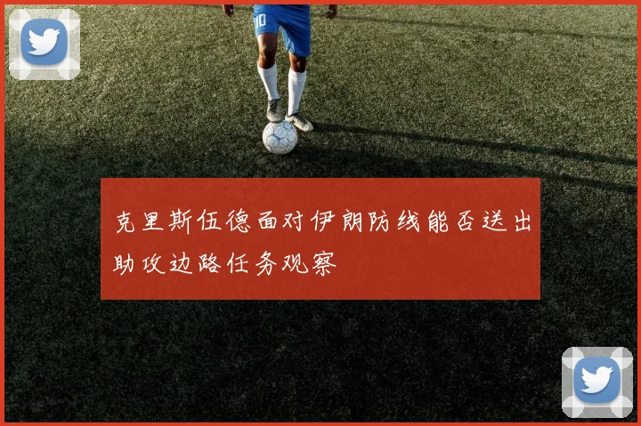 克里斯伍德面对伊朗防线能否送出助攻边路任务观察