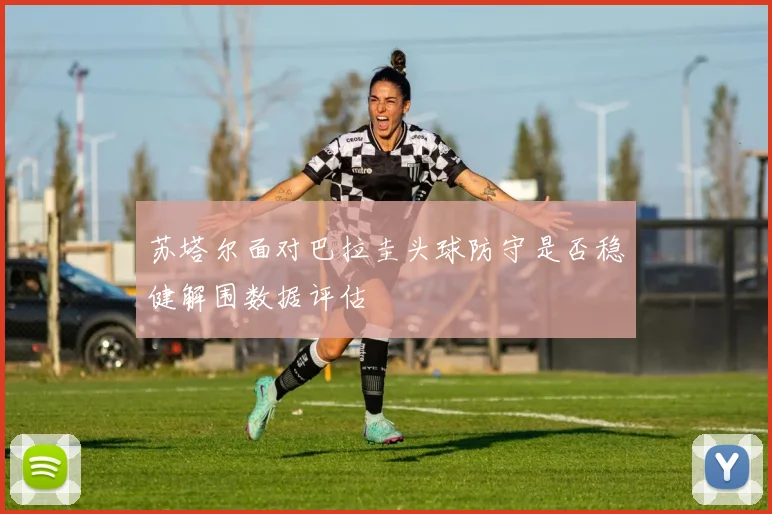 苏塔尔面对巴拉圭头球防守是否稳健解围数据评估