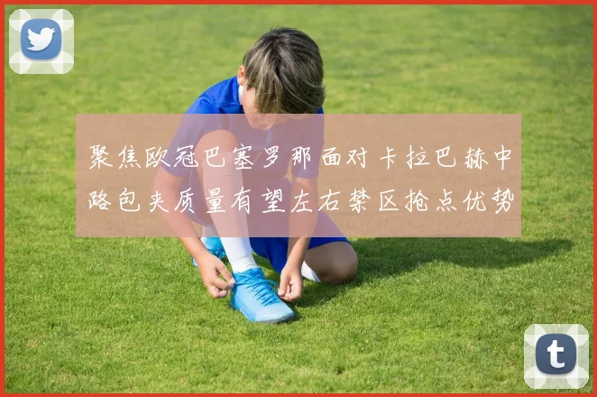 聚焦欧冠巴塞罗那面对卡拉巴赫中路包夹质量有望左右禁区抢点优势