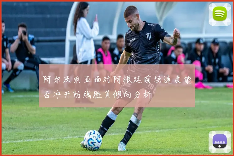 阿尔及利亚面对阿根廷前场速度能否冲开防线胜负倾向分析