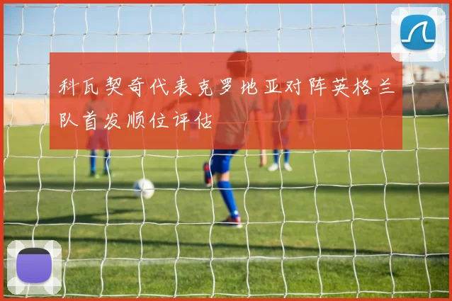科瓦契奇代表克罗地亚对阵英格兰队首发顺位评估