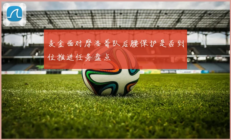 麦金面对摩洛哥队后腰保护是否到位推进任务盘点