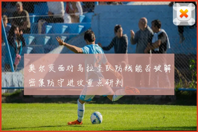 奥尔莫面对乌拉圭队防线能否破解密集防守进攻重点研判