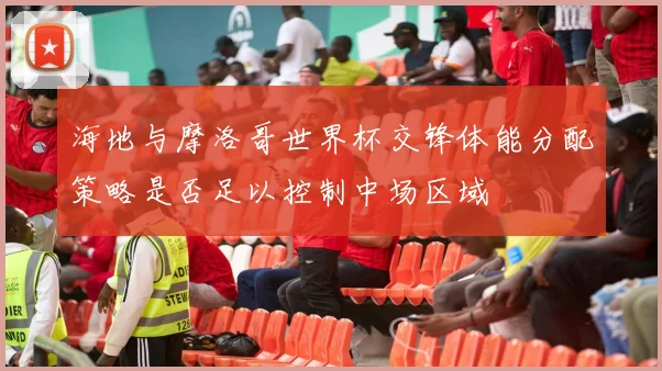 海地与摩洛哥世界杯交锋体能分配策略是否足以控制中场区域