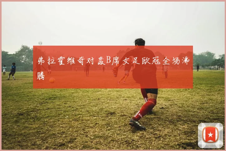 弗拉霍维奇对轰B席女足欧冠全场沸腾