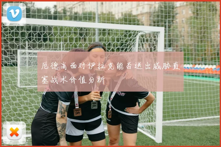 厄德高面对伊拉克能否送出威胁直塞战术价值分析