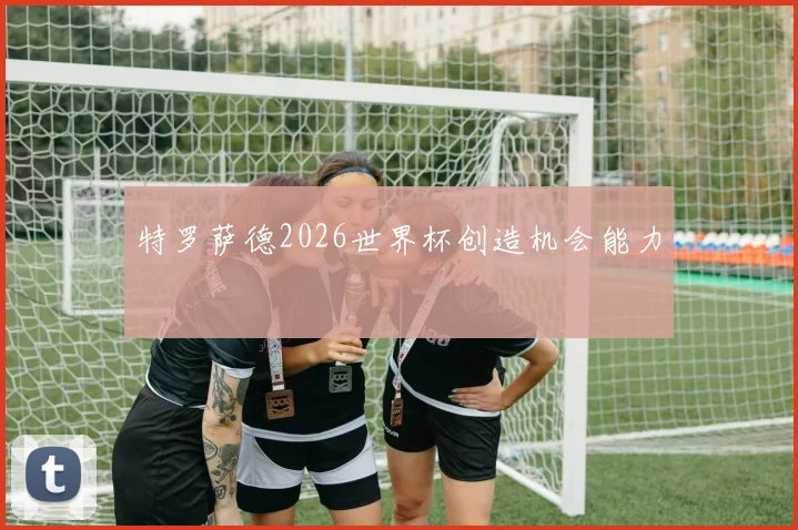 特罗萨德2026世界杯创造机会能力