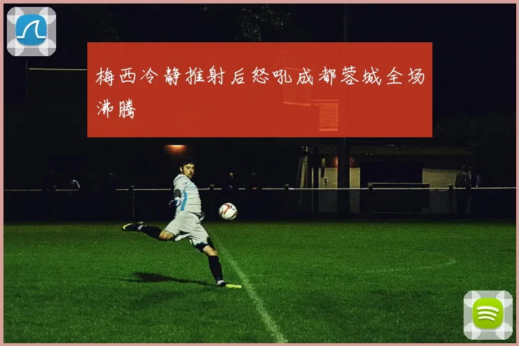 梅西冷静推射后怒吼成都蓉城全场沸腾