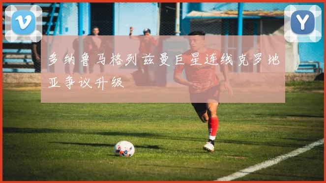 多纳鲁马格列兹曼巨星连线克罗地亚争议升级