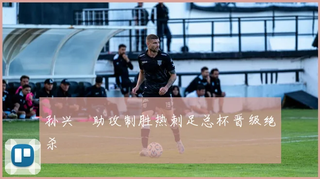 孙兴慜助攻制胜热刺足总杯晋级绝杀