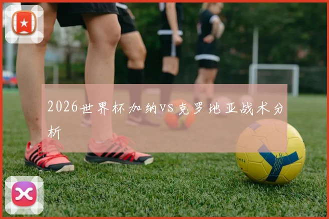 2026世界杯加纳vs克罗地亚战术分析