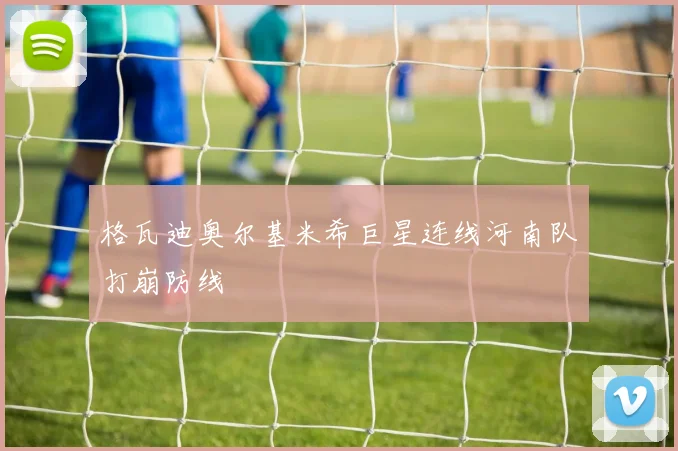 格瓦迪奥尔基米希巨星连线河南队打崩防线