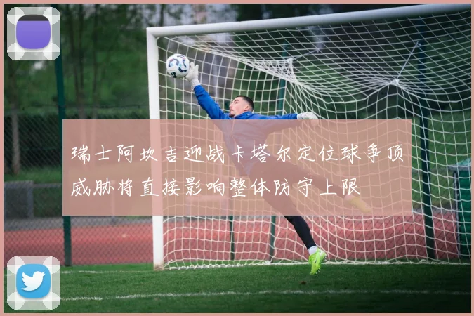 瑞士阿坎吉迎战卡塔尔定位球争顶威胁将直接影响整体防守上限
