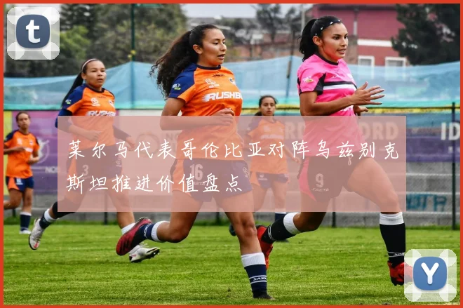 莱尔马代表哥伦比亚对阵乌兹别克斯坦推进价值盘点