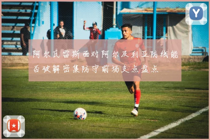 阿尔瓦雷斯面对阿尔及利亚防线能否破解密集防守前场支点盘点