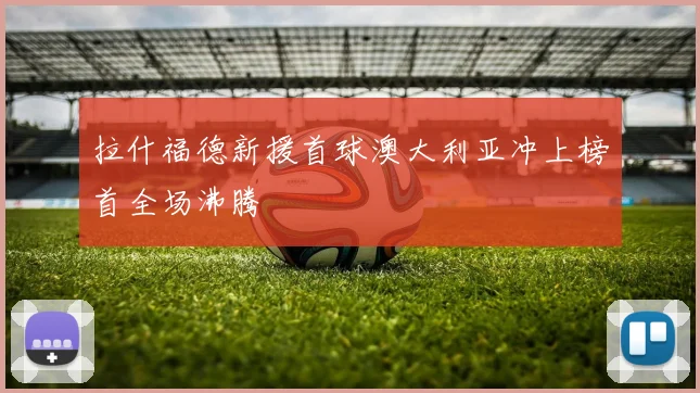拉什福德新援首球澳大利亚冲上榜首全场沸腾