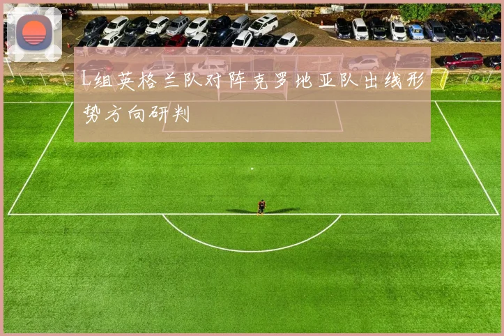 L组英格兰队对阵克罗地亚队出线形势方向研判