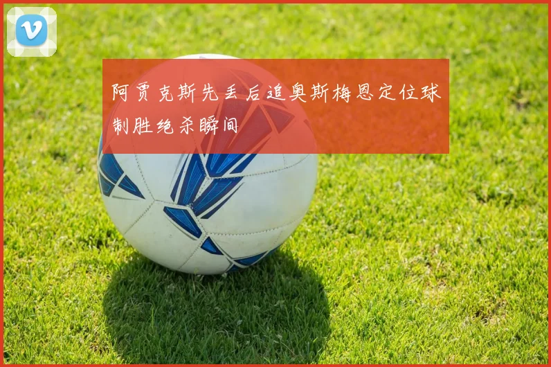 阿贾克斯先丢后追奥斯梅恩定位球制胜绝杀瞬间