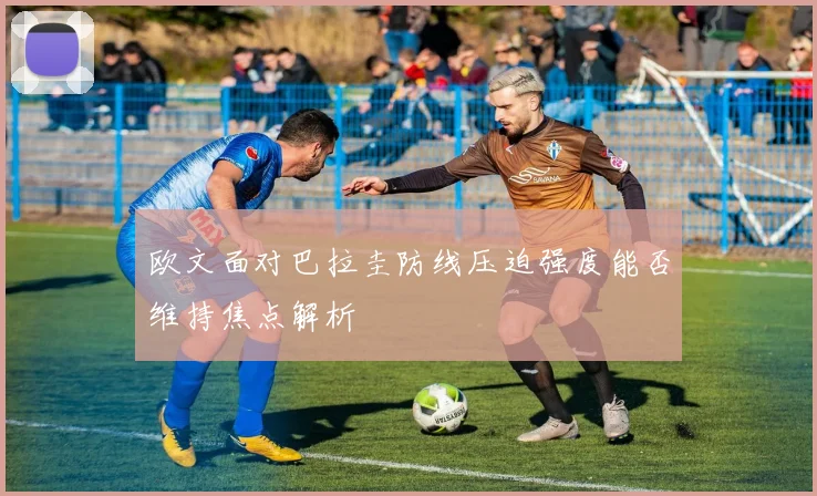 欧文面对巴拉圭防线压迫强度能否维持焦点解析