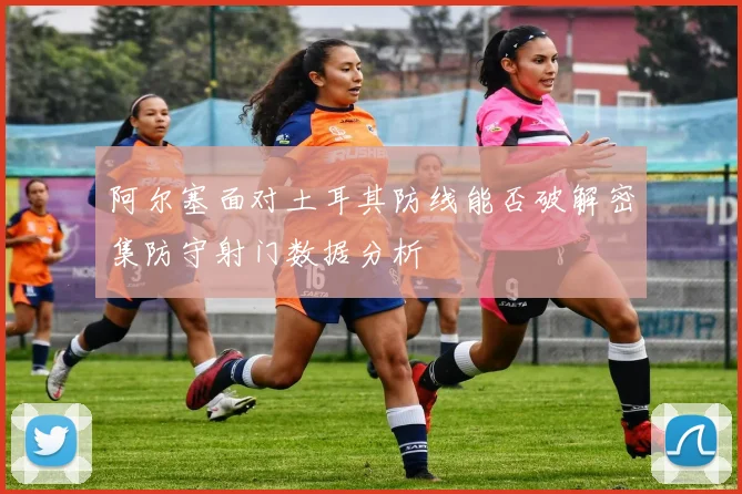 阿尔塞面对土耳其防线能否破解密集防守射门数据分析