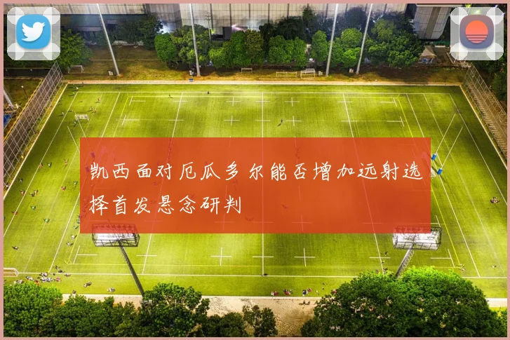 凯西面对厄瓜多尔能否增加远射选择首发悬念研判