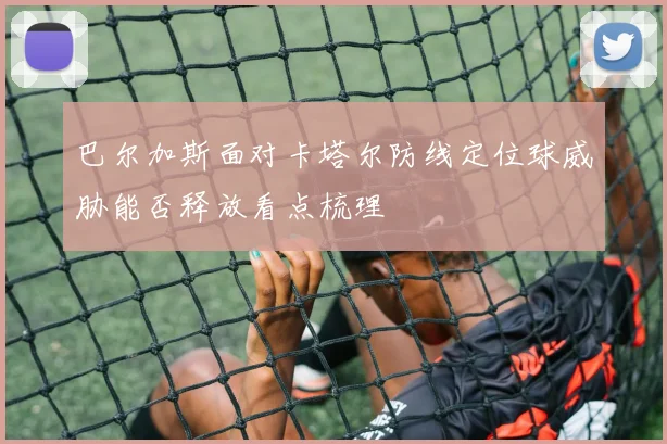 巴尔加斯面对卡塔尔防线定位球威胁能否释放看点梳理