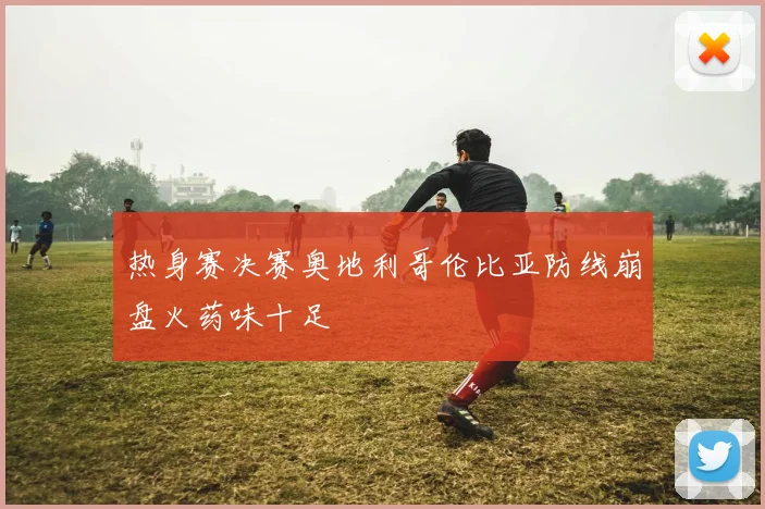 热身赛决赛奥地利哥伦比亚防线崩盘火药味十足