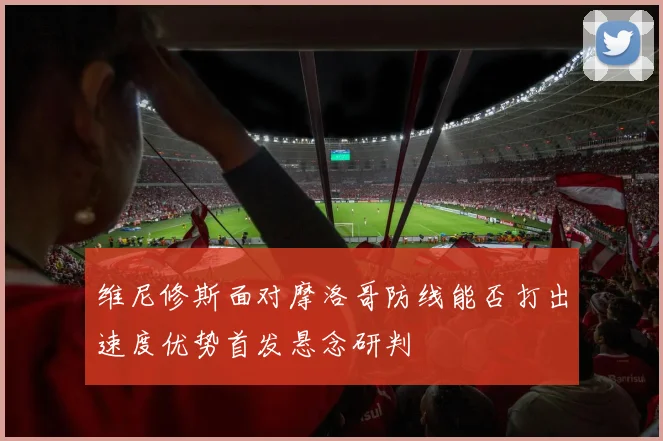 维尼修斯面对摩洛哥防线能否打出速度优势首发悬念研判