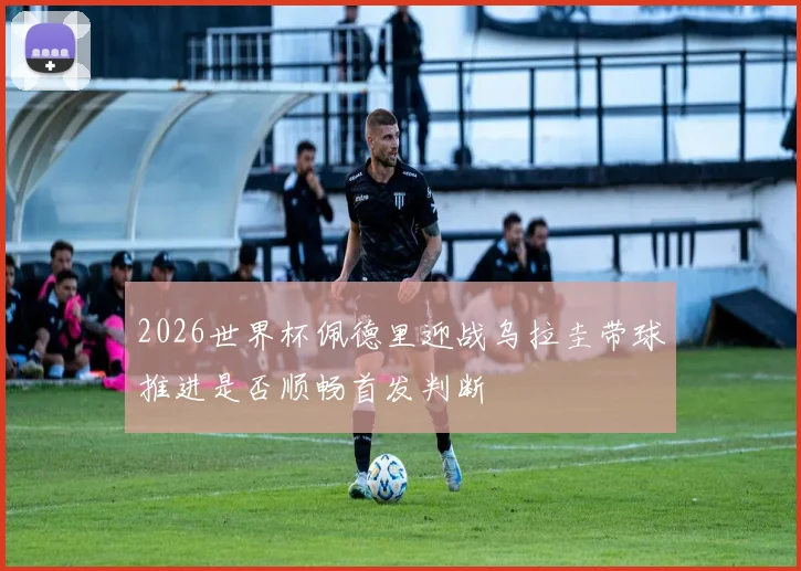 2026世界杯佩德里迎战乌拉圭带球推进是否顺畅首发判断