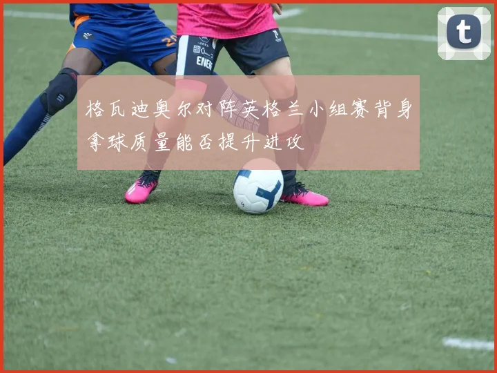格瓦迪奥尔对阵英格兰小组赛背身拿球质量能否提升进攻