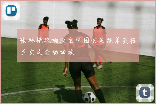 张琳艳双响救主中国女足绝杀英格兰女足全场回放