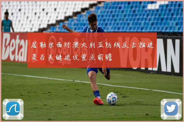 居勒尔面对澳大利亚防线反击推进是否关键进攻重点前瞻