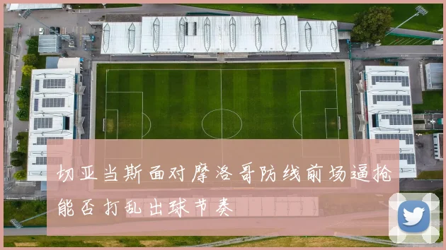 切亚当斯面对摩洛哥防线前场逼抢能否打乱出球节奏