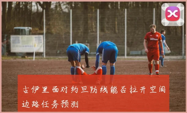 古伊里面对约旦防线能否拉开空间边路任务预测