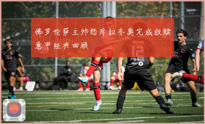 佛罗伦萨主帅怒斥拉齐奥完成救赎意甲经典回顾