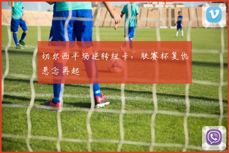 切尔西半场逆转纽卡，联赛杯复仇悬念再起