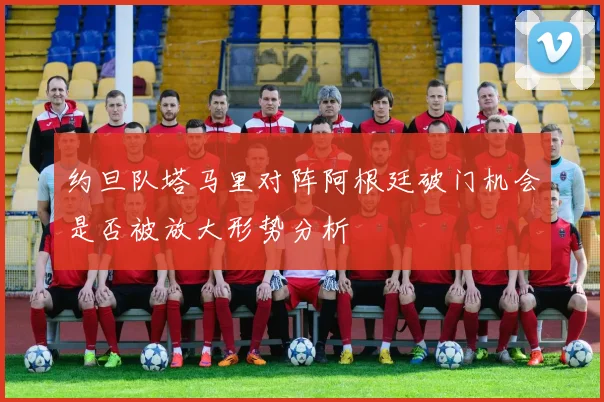 约旦队塔马里对阵阿根廷破门机会是否被放大形势分析