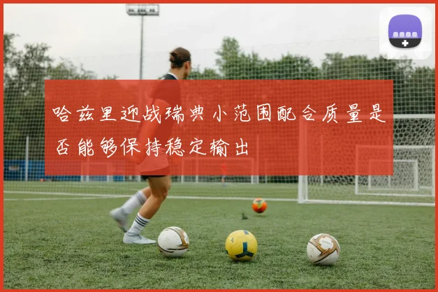 哈兹里迎战瑞典小范围配合质量是否能够保持稳定输出