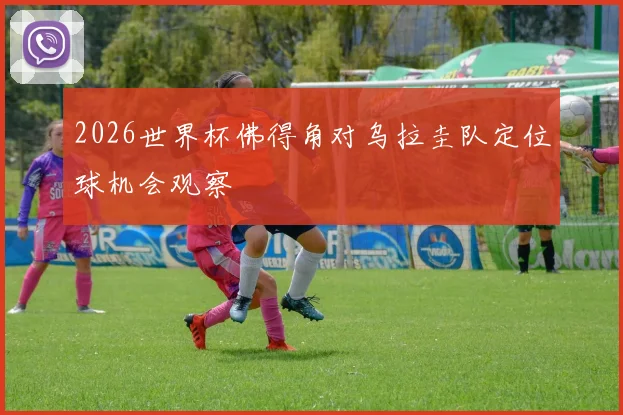 2026世界杯佛得角对乌拉圭队定位球机会观察