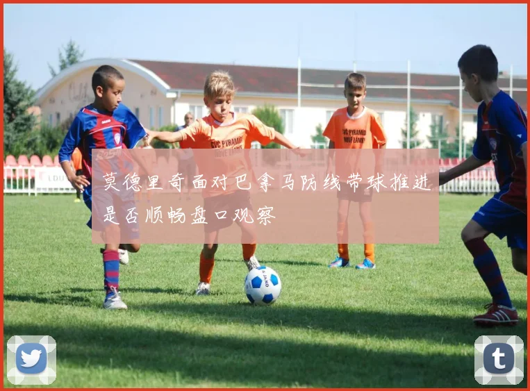 莫德里奇面对巴拿马防线带球推进是否顺畅盘口观察