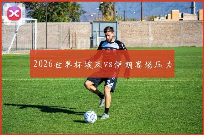 2026世界杯埃及vs伊朗客场压力