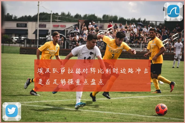 埃及队萨拉赫对阵比利时边路冲击是否足够强重点盘点