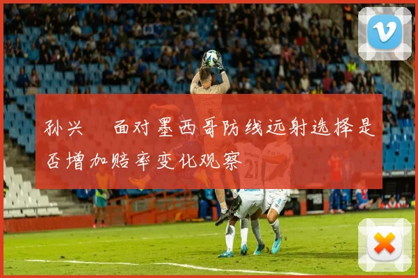 孙兴慜面对墨西哥防线远射选择是否增加赔率变化观察